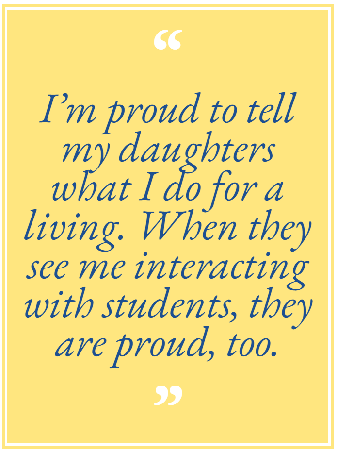 I’m proud to tell my daughters what I do for a living. When they see me interacting with students, they are proud, too.